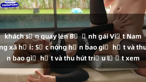 khách sạn quay lén Bộ ảnh gái Việt Nam nude gây sốt mạng xã hội: Sắc nóng hơn bao giờ hết và thu hút triệu lượt xem