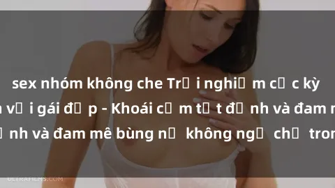 sex nhóm không che Trải nghiệm cực kỳ thú vị khi làm tình với gái đẹp - Khoái cảm tột đỉnh và đam mê bùng nổ không ngờ chỉ trong một đêm!