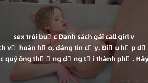 sex trói buộc Danh sách gái call girl vip chất lượng, dịch vụ hoàn hảo, đáng tin cậy. Điều hấp dẫn cho các quý ông thượng đẳng tại thành phố. Hãy nhấc máy và đặt lịch ngay!