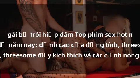 gái bị trói hiếp dâm Top phim sex hot nhất không thể bỏ lỡ năm nay: đỉnh cao của đồng tính, threesome đầy kích thích và các cảnh nóng đang gây sốt!