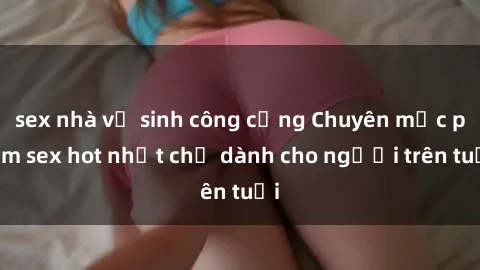 sex nhà vệ sinh công cộng Chuyên mục phim sex hot nhất chỉ dành cho người trên tuổi