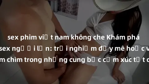 sex phim việt nam không che Khám phá thế giới mới với sex người lớn: trải nghiệm đầy mê hoặc và đắm chìm trong những cung bậc cảm xúc tột cùng, hứng khởi và cuốn hút.