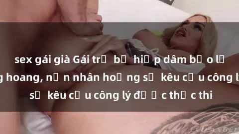 sex gái già Gái trẻ bị hiếp dâm bạo lực trong khu rừng hoang, nạn nhân hoảng sợ kêu cầu công lý được thực thi