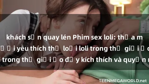 khách sạn quay lén Phim sex loli: thỏa mãn đam mê của người yêu thích thể loại loli trong thế giới ảo đầy kích thích và quyến rũ.