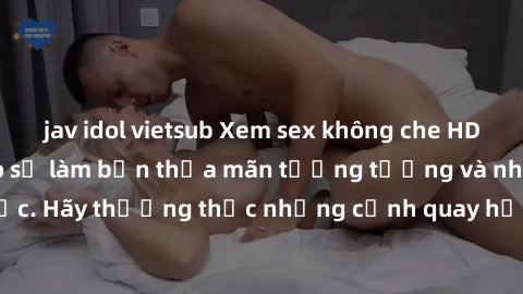 jav idol vietsub Xem sex không che HD miễn phí đảm bảo sẽ làm bạn thỏa mãn tưởng tượng và nhu cầu tình dục. Hãy thưởng thức những cảnh quay hấp dẫn và mãnh liệt ngay bây giờ!