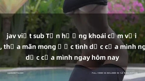 jav việt sub Tận hưởng khoái cảm với gái xinh sex, thỏa mãn mong ước tình dục của mình ngay hôm nay