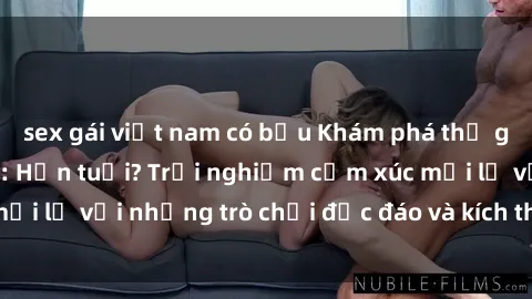 sex gái việt nam có bầu Khám phá thế giới sex trực tuyến: Hơn tuổi? Trải nghiệm cảm xúc mới lạ với những trò chơi độc đáo và kích thích người lớn