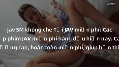 jav SM không che Tải JAV miễn phí: Các trang web cung cấp phim JAV miễn phí hàng đầu hiện nay. Các tác phẩm chất lượng cao, hoàn toàn miễn phí, giúp bạn thỏa mãn niềm đam mê mà không tốn kém.