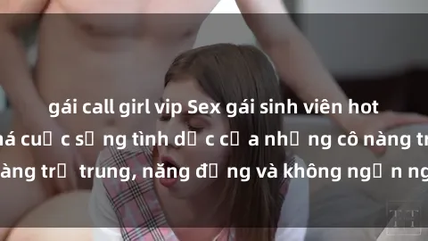 gái call girl vip Sex gái sinh viên hot nhất: Cùng khám phá cuộc sống tình dục của những cô nàng trẻ trung, năng động và không ngần ngại thử nghiệm!