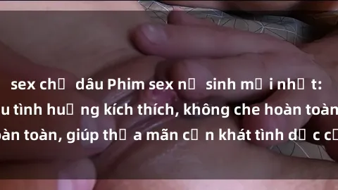 sex chị dâu Phim sex nữ sinh mới nhất: Trải nghiệm nhiều tình huống kích thích, không che hoàn toàn, giúp thỏa mãn cơn khát tình dục của các bạn trẻ