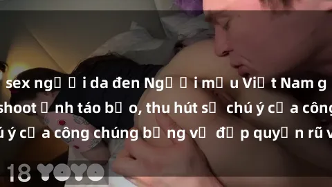 sex người da đen Người mẫu Việt Nam gây sốt với loạt shoot ảnh táo bạo, thu hút sự chú ý của công chúng bằng vẻ đẹp quyến rũ và gợi cảm.