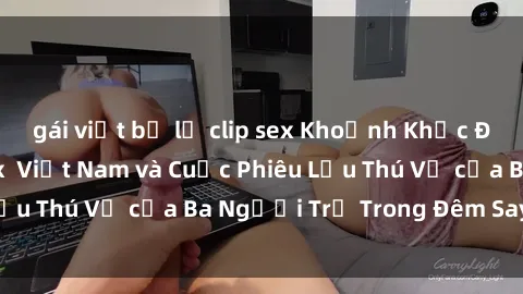 gái việt bị lộ clip sex Khoảnh Khắc Đầy Kịch Tính: Sex  Việt Nam và Cuộc Phiêu Lưu Thú Vị của Ba Người Trẻ Trong Đêm Say Đắm