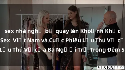 sex nhà nghỉ bị quay lén Khoảnh Khắc Đầy Kịch Tính: Sex  Việt Nam và Cuộc Phiêu Lưu Thú Vị của Ba Người Trẻ Trong Đêm Say Đắm