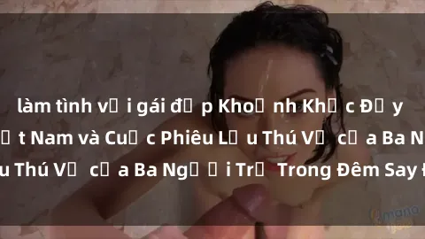 làm tình với gái đẹp Khoảnh Khắc Đầy Kịch Tính: Sex  Việt Nam và Cuộc Phiêu Lưu Thú Vị của Ba Người Trẻ Trong Đêm Say Đắm