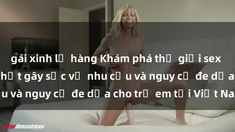 gái xinh lộ hàng Khám phá thế giới sex loli Việt Nam: Sự thật gây sốc về nhu cầu và nguy cơ đe dọa cho trẻ em tại Việt Nam
