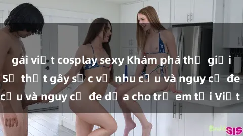gái việt cosplay sexy Khám phá thế giới sex loli Việt Nam: Sự thật gây sốc về nhu cầu và nguy cơ đe dọa cho trẻ em tại Việt Nam