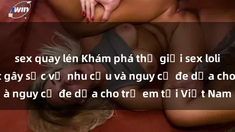 sex quay lén Khám phá thế giới sex loli Việt Nam: Sự thật gây sốc về nhu cầu và nguy cơ đe dọa cho trẻ em tại Việt Nam